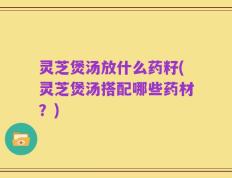 灵芝煲汤放什么药籽(灵芝煲汤搭配哪些药材？)
