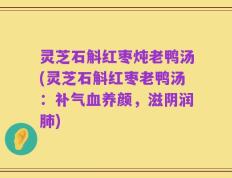 灵芝石斛红枣炖老鸭汤(灵芝石斛红枣老鸭汤：补气血养颜，滋阴润肺)