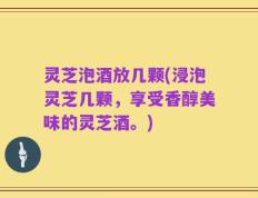 灵芝泡酒放几颗(浸泡灵芝几颗，享受香醇美味的灵芝酒。)