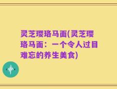 灵芝璎珞马面(灵芝璎珞马面：一个令人过目难忘的养生美食)