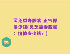 灵芝益寿胶囊 正气保多少钱(灵芝益寿胶囊：价值多少钱？)