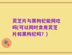 灵芝片与黑枸杞能同吃吗(可以同时食用灵芝片和黑枸杞吗？)