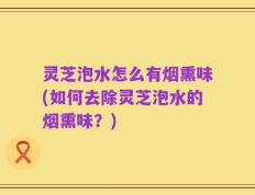 灵芝泡水怎么有烟熏味(如何去除灵芝泡水的烟熏味？)