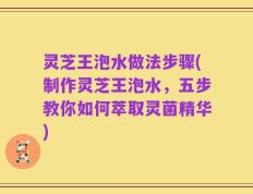 灵芝王泡水做法步骤(制作灵芝王泡水，五步教你如何萃取灵菌精华)