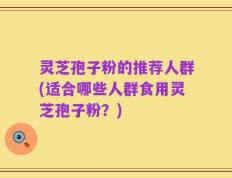 灵芝孢子粉的推荐人群(适合哪些人群食用灵芝孢子粉？)