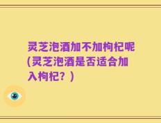 灵芝泡酒加不加枸杞呢(灵芝泡酒是否适合加入枸杞？)