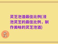 灵芝泡酒最佳比例(浸泡灵芝的最佳比例，制作美味的灵芝泡酒)