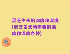 灵芝生长的温度和湿度(灵芝生长所需要的温度和湿度条件)