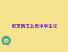 灵芝汤怎么煲中学生吃