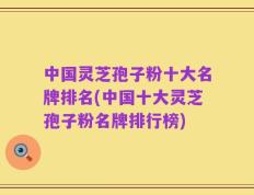 中国灵芝孢子粉十大名牌排名(中国十大灵芝孢子粉名牌排行榜)