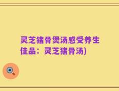 灵芝猪骨煲汤感受养生佳品：灵芝猪骨汤)