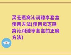 灵芝燕窝沁润臻享套盒使用方法(使用灵芝燕窝沁润臻享套盒的正确方法)