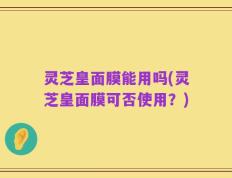 灵芝皇面膜能用吗(灵芝皇面膜可否使用？)