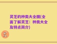灵芝的种类大全图(全面了解灵芝：种类大全及特点简介)