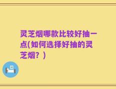 灵芝烟哪款比较好抽一点(如何选择好抽的灵芝烟？)