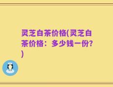 灵芝白茶价格(灵芝白茶价格：多少钱一份？)