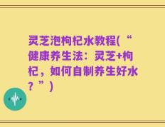 灵芝泡枸杞水教程(“健康养生法：灵芝+枸杞，如何自制养生好水？”)