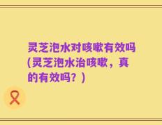 灵芝泡水对咳嗽有效吗(灵芝泡水治咳嗽，真的有效吗？)