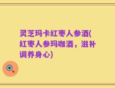 灵芝玛卡红枣人参酒(红枣人参玛咖酒，滋补调养身心)