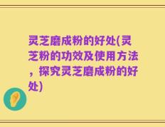 灵芝磨成粉的好处(灵芝粉的功效及使用方法，探究灵芝磨成粉的好处)
