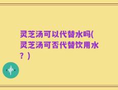 灵芝汤可以代替水吗(灵芝汤可否代替饮用水？)
