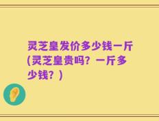 灵芝皇发价多少钱一斤(灵芝皇贵吗？一斤多少钱？)
