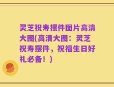 灵芝祝寿摆件图片高清大图(高清大图：灵芝祝寿摆件，祝福生日好礼必备！)