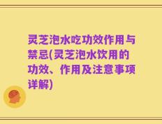 灵芝泡水吃功效作用与禁忌(灵芝泡水饮用的功效、作用及注意事项详解)