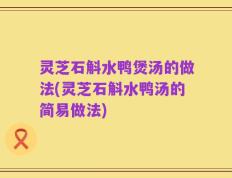 灵芝石斛水鸭煲汤的做法(灵芝石斛水鸭汤的简易做法)