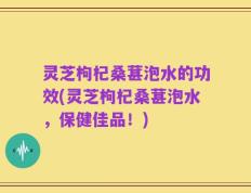 灵芝枸杞桑葚泡水的功效(灵芝枸杞桑葚泡水，保健佳品！)