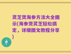 灵芝煲海参方法大全图示(海参煲灵芝轻松搞定，详细图文教程分享)