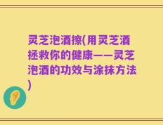 灵芝泡酒擦(用灵芝酒拯救你的健康——灵芝泡酒的功效与涂抹方法)