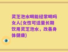 灵芝泡水喝能经常喝吗女人(女性可适量长期饮用灵芝泡水，改善身体健康)