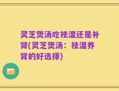 灵芝煲汤吃祛湿还是补肾(灵芝煲汤：祛湿养肾的好选择)