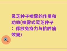 灵芝种子喷雾的作用和功效(喷雾式灵芝种子：释放免疫力与抗肿瘤效果)