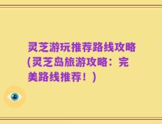 灵芝游玩推荐路线攻略(灵芝岛旅游攻略：完美路线推荐！)
