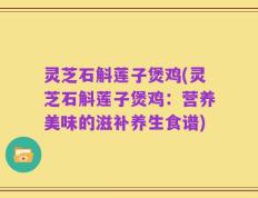 灵芝石斛莲子煲鸡(灵芝石斛莲子煲鸡：营养美味的滋补养生食谱)