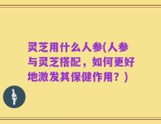 灵芝用什么人参(人参与灵芝搭配，如何更好地激发其保健作用？)