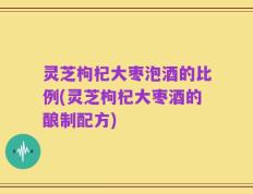 灵芝枸杞大枣泡酒的比例(灵芝枸杞大枣酒的酿制配方)