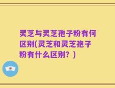 灵芝与灵芝孢子粉有何区别(灵芝和灵芝孢子粉有什么区别？)