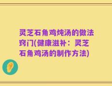 灵芝石角鸡炖汤的做法窍门(健康滋补：灵芝石角鸡汤的制作方法)