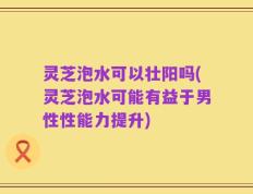 灵芝泡水可以壮阳吗(灵芝泡水可能有益于男性性能力提升)