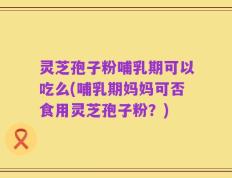 灵芝孢子粉哺乳期可以吃么(哺乳期妈妈可否食用灵芝孢子粉？)