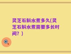 灵芝石斛水煮多久(灵芝石斛水煮需要多长时间？)