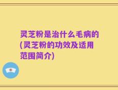 灵芝粉是治什么毛病的(灵芝粉的功效及适用范围简介)