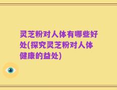 灵芝粉对人体有哪些好处(探究灵芝粉对人体健康的益处)