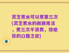 灵芝煮水可以煮第三次(灵芝煮水的新颖用法，煮三次不浪费，惊艳你的口腹之欲)