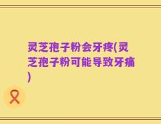 灵芝孢子粉会牙疼(灵芝孢子粉可能导致牙痛)