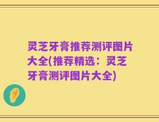 灵芝牙膏推荐测评图片大全(推荐精选：灵芝牙膏测评图片大全)