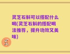 灵芝石斛可以搭配什么喝(灵芝石斛的搭配喝法推荐，提升功效又美味)
